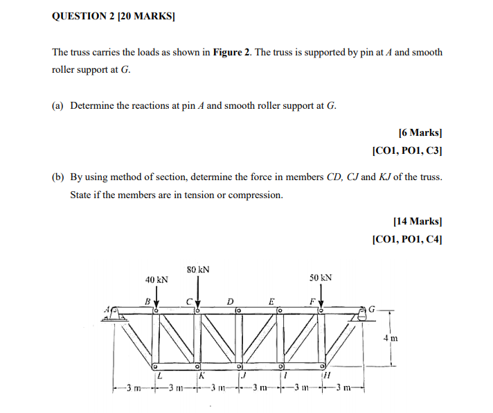 QUESTION 2 [20 MARKSĮ
The truss carries the loads as shown in Figure 2. The truss is supported by pin at A and smooth
roller support at G.
(a) Determine the reactions at pin A and smooth roller support at G.
[6 Marks]
[C01, PO1, C3]
(b) By using method of section, determine the force in members CD, CJ and KJ of the truss.
State if the members are in tension or compression.
[14 Marks]
[CO1, PO1, C4]
80 kN
40 kN
50 kN
F
4 m
-3 m-
-3 m
3 m
-3. m-
-3 m-3 m-
