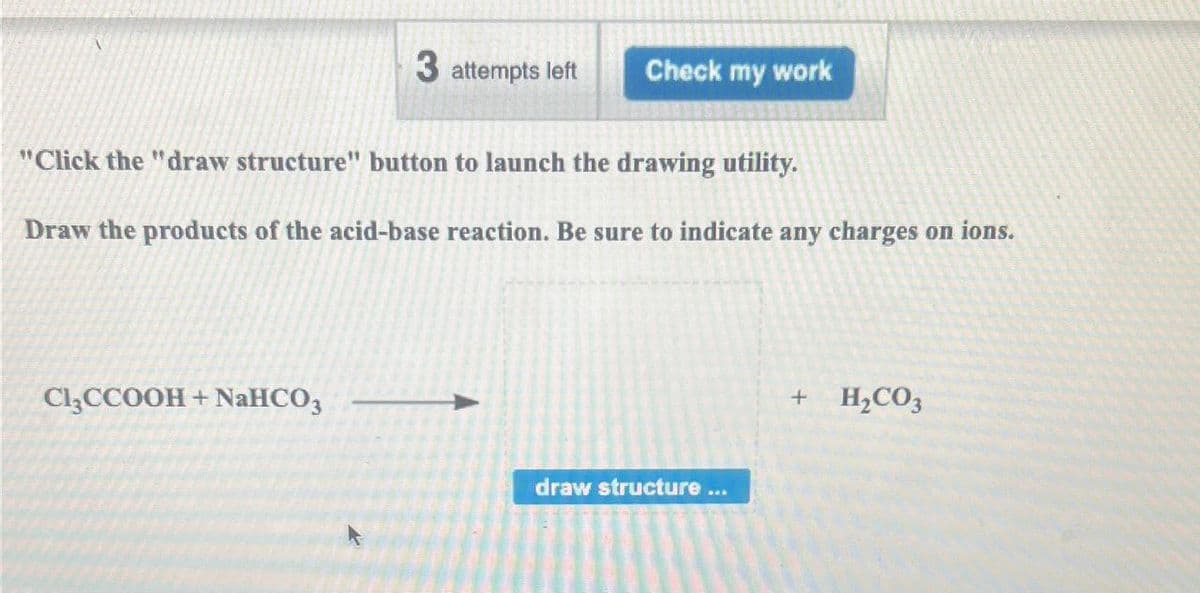 3 attempts left Check my work
"Click the "draw structure" button to launch the drawing utility.
Draw the products of the acid-base reaction. Be sure to indicate any charges on ions.
Cl₂CCOOH + NaHCO3
draw structure ...
+
H₂CO3