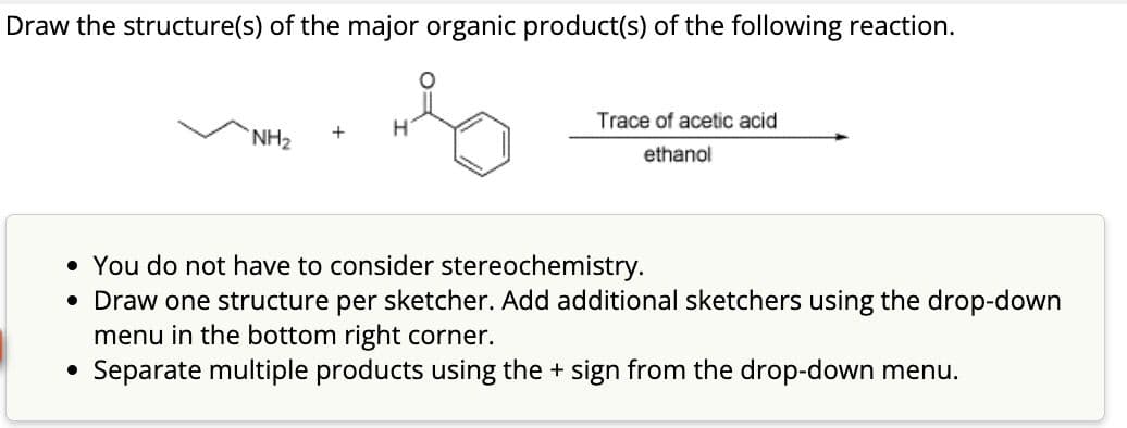 Draw the structure(s) of the major organic product(s) of the following reaction.
NH₂
+
H
Trace of acetic acid
ethanol
• You do not have to consider stereochemistry.
• Draw one structure per sketcher. Add additional sketchers using the drop-down
menu in the bottom right corner.
• Separate multiple products using the + sign from the drop-down menu.