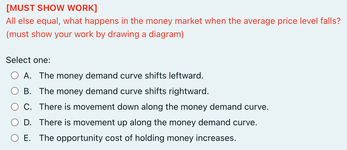 [MUST SHOW WORK]
All else equal, what happens in the money market when the average price level falls?
(must show your work by drawing a diagram)
Select one:
A. The money demand curve shifts leftward.
B. The money demand curve shifts rightward.
C. There is movement down along the money demand curve.
D. There is movement up along the money demand curve.
E. The opportunity cost of holding money increases.