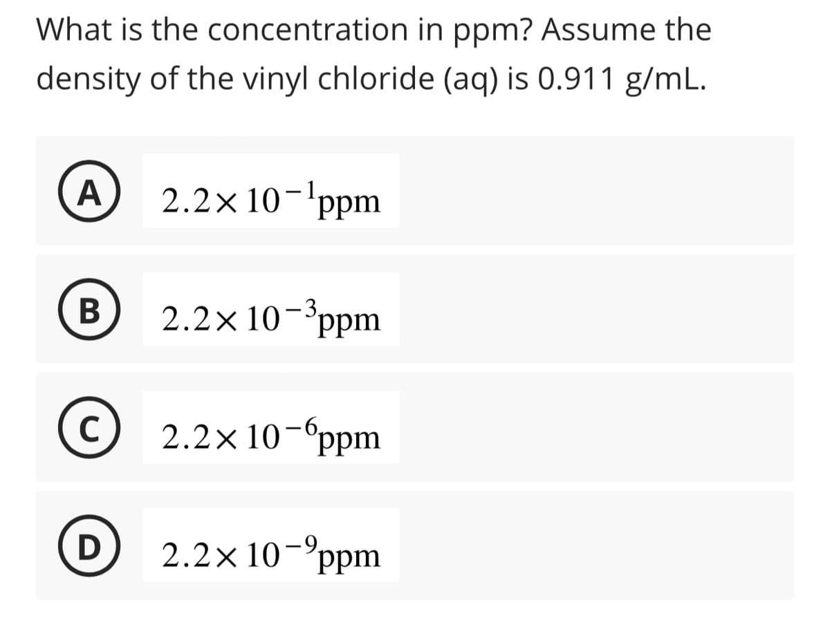 What is the
concentration in ppm? Assume the
density of the vinyl chloride (aq) is 0.911 g/mL.
A
B
C
2.2× 10-¹ppm
2.2× 10-³ppm
2.2×10¯6ppm
D 2.2x 10-ppm