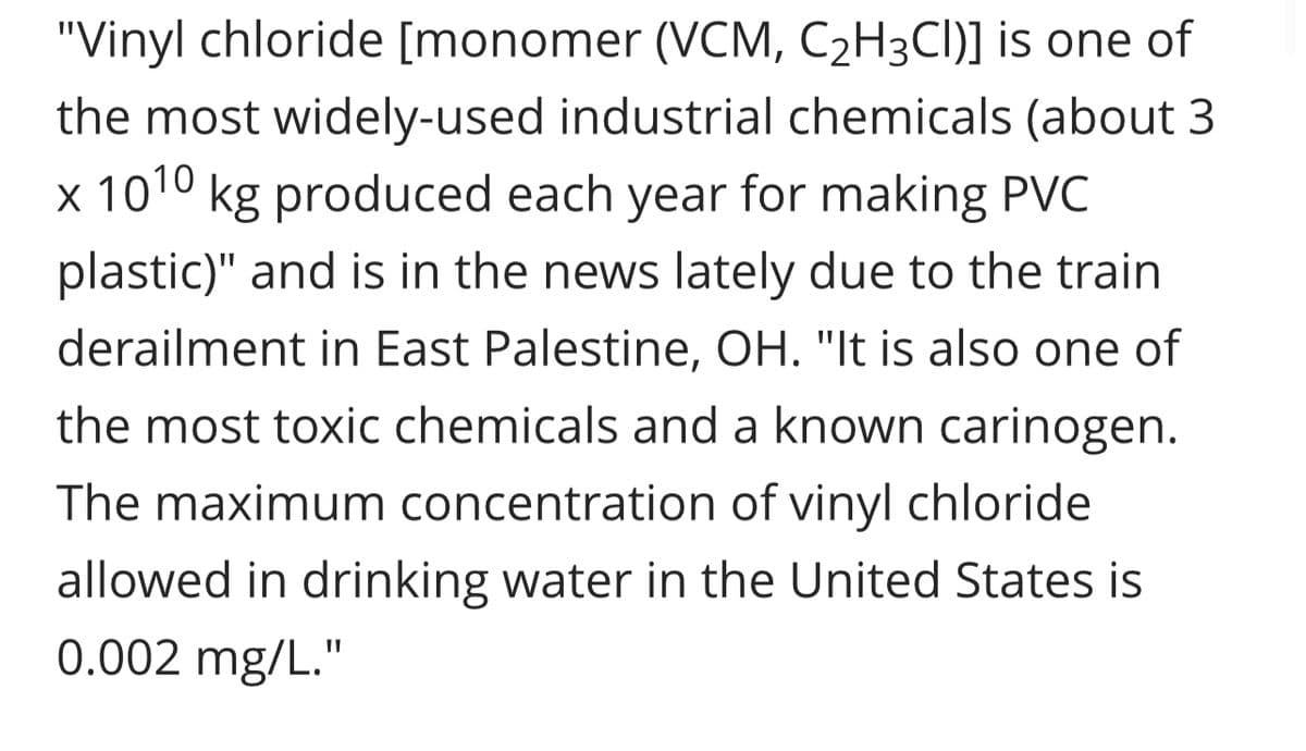 "Vinyl chloride [monomer (VCM, C₂H3CI)] is one of
the most widely-used industrial chemicals (about 3
x 1010 kg produced each year for making PVC
plastic)" and is in the news lately due to the train
derailment in East Palestine, OH. "It is also one of
the most toxic chemicals and a known carinogen.
The maximum concentration of vinyl chloride
allowed in drinking water in the United States is
0.002 mg/L."