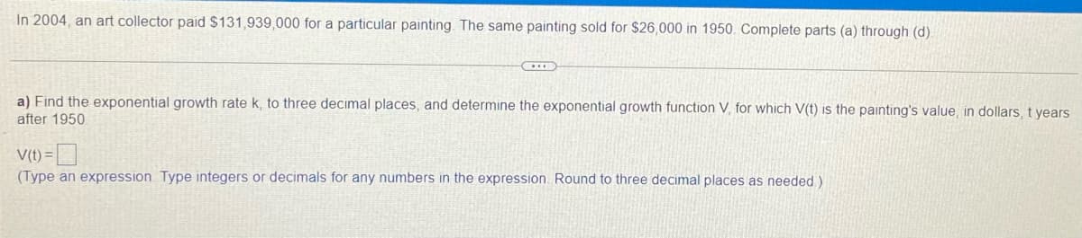 In 2004, an art collector paid $131,939,000 for a particular painting The same painting sold for $26,000 in 1950. Complete parts (a) through (d)
a) Find the exponential growth rate k, to three decimal places, and determine the exponential growth function V, for which V(t) is the painting's value, in dollars, t years
after 1950
V(t) =
(Type an expression Type integers or decimals for any numbers in the expression Round to three decimal places as needed)
