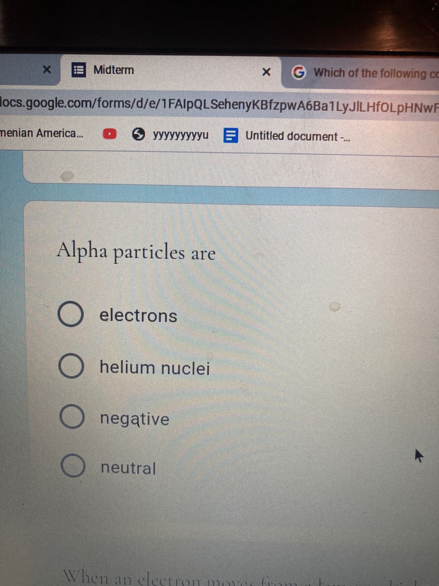 Midterm
G Which of the following cc
locs.google.com/forms/d/e/1FAlpQLSehenyKBfzpwA6Ba1LyJILHfOLpHNWF
menian America...
yyyyyyyyyu E Untitled document -.
Alpha particles are
electrons
helium nuclei
negative
neutral
When an elecuon
moves
