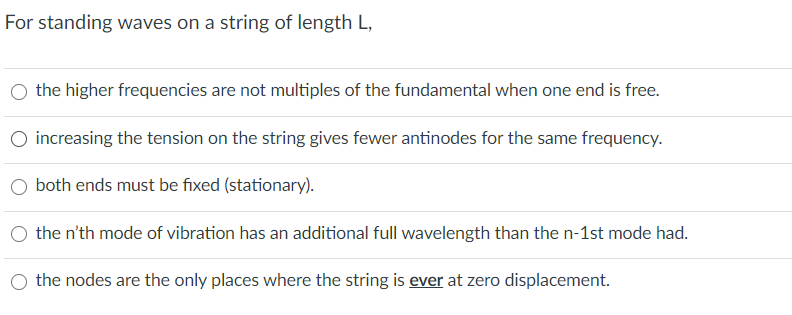 For standing waves on a string of length L,
the higher frequencies are not multiples of the fundamental when one end is free.
O increasing the tension on the string gives fewer antinodes for the same frequency.
O both ends must be fixed (stationary).
the n'th mode of vibration has an additional full wavelength than the n-1st mode had.
the nodes are the only places where the string is ever at zero displacement.

