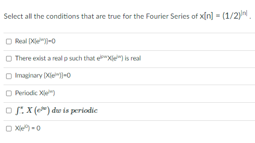 Select all the conditions that are true for the Fourier Series of x[n] = (1/2) nl.
%3D
Real {X(ew)}=0
O There exist a real p such that elpwX(elw) is real
Imaginary (X(elw)}=0
Periodic X(e")
O S. X (cj") dw is periodic
X(e) = 0

