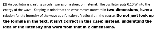 [2] An oscillator is creating circular waves on a sheet of material. The oscillator puts 0.10 W into the
energy of the wave. Keeping in mind that the wave moves outward in two dimensions, invent a
relation for the intensity of the wave as a function of radius from the source. Do not just look up
the formula in the text, it isn't correct in this case; instead, understand the
idea of the intensity and work from that in 2 dimensions.
