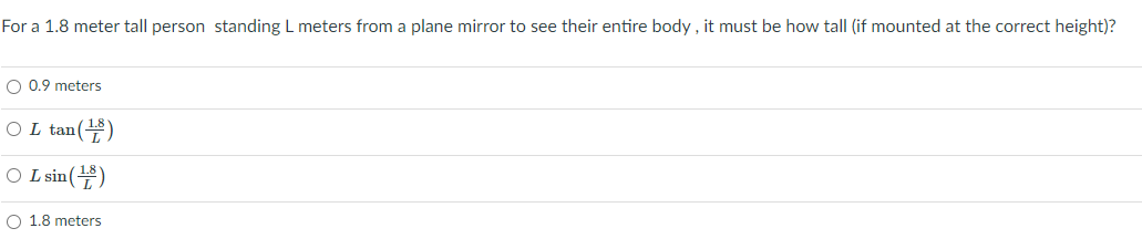 For a 1.8 meter tall person standing L meters from a plane mirror to see their entire body , it must be how tall (if mounted at the correct height)?
O 0.9 meters
O L tan()
O Lsin()
O 1.8 meters
