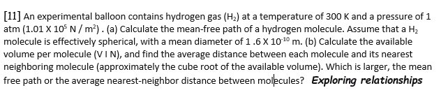 [11] An experimental balloon contains hydrogen gas (H2) at a temperature of 300 K and a pressure of 1
atm (1.01 X 10° N / m?). (a) Calculate the mean-free path of a hydrogen molecule. Assume that a H2
molecule is effectively spherical, with a mean diameter of 1.6 X 1010 m. (b) Calculate the available
volume per molecule (VI N), and find the average distance between each molecule and its nearest
neighboring molecule (approximately the cube root of the available volume). Which is larger, the mean
free path or the average nearest-neighbor distance between molecules? Exploring relationships
