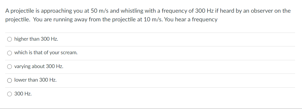 A projectile is approaching you at 50 m/s and whistling with a frequency of 300 Hz if heard by an observer on the
projectile. You are running away from the projectile at 10 m/s. You hear a frequency
O higher than 300 Hz.
which is that of your scream.
varying about 300 Hz.
lower than 300 Hz.
300 Hz.
