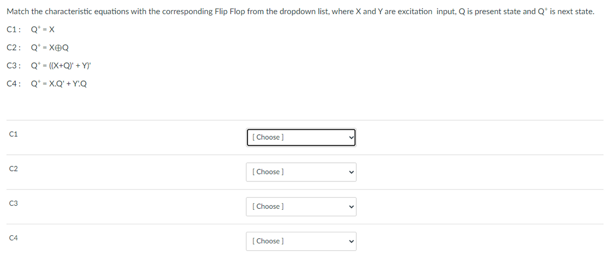 Match the characteristic equations with the corresponding Flip Flop from the dropdown list, where X and Y are excitation input, Q is present state and Q* is next state.
C1:
Q* = X
C2 :
Q* = XOQ
C3 :
Q* = ((X+Q)' + Y)'
C4: Q* = X.Q' + Y!Q
C1
Choose ]
C2
[ Choose ]
C3
[ Choose ]
C4
[ Choose ]
