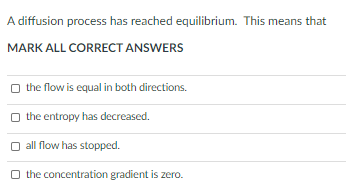 A diffusion process has reached equilibrium. This means that
MARK ALL CORRECT ANSWERS
the flow is equal in both directions.
O the entropy has decreased.
all flow has stopped.
O the concentration gradient is zero.
