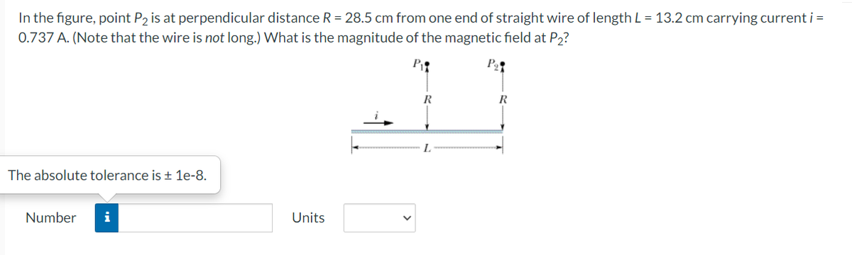 In the figure, point P2 is at perpendicular distance R = 28.5 cm from one end of straight wire of length L = 13.2 cm carrying current i =
0.737 A. (Note that the wire is not long.) What is the magnitude of the magnetic field at P2?
P
R
The absolute tolerance is 1e-8.
Number
i
Units
