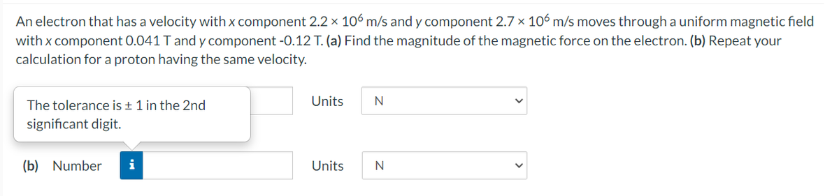 An electron that has a velocity with x component 2.2 x 106 m/s and y component 2.7 x 106 m/s moves through a uniform magnetic field
with x component 0.041 T and y component -0.12 T. (a) Find the magnitude of the magnetic force on the electron. (b) Repeat your
calculation for a proton having the same velocity.
The tolerance is + 1 in the 2nd
Units
significant digit.
(b) Number
i
Units
