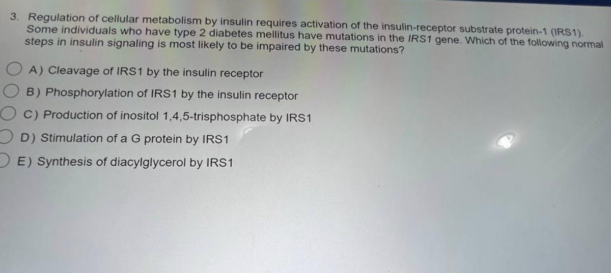 3. Regulation of cellular metabolism by insulin requires activation of the insulin-receptor substrate protein-1 (IRS1).
Some individuals who have type 2 diabetes mellitus have mutations in the IRS1 gene. Which of the following normal
steps in insulin signaling is most likely to be impaired by these mutations?
OA) Cleavage of IRS1 by the insulin receptor
OB) Phosphorylation of IRS1 by the insulin receptor
OC) Production of inositol 1,4,5-trisphosphate by IRS1
D) Stimulation of a G protein by IRS1
E) Synthesis of diacylglycerol by IRS1