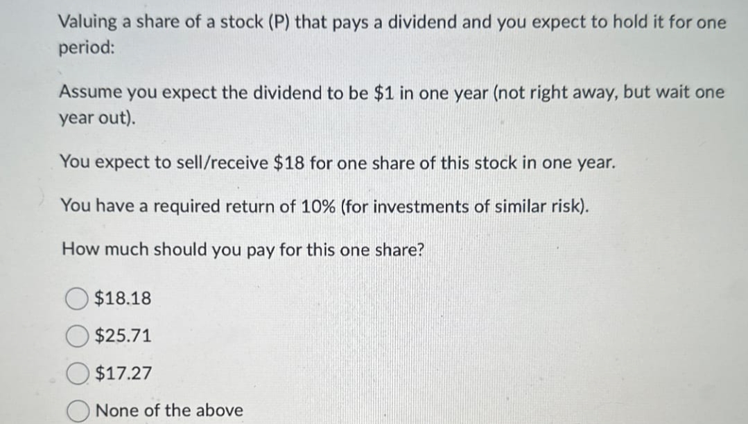 Valuing a share of a stock (P) that pays a dividend and you expect to hold it for one
period:
Assume you expect the dividend to be $1 in one year (not right away, but wait one
year out).
You expect to sell/receive $18 for one share of this stock in one year.
You have a required return of 10% (for investments of similar risk).
How much should you pay for this one share?
$18.18
$25.71
$17.27
None of the above