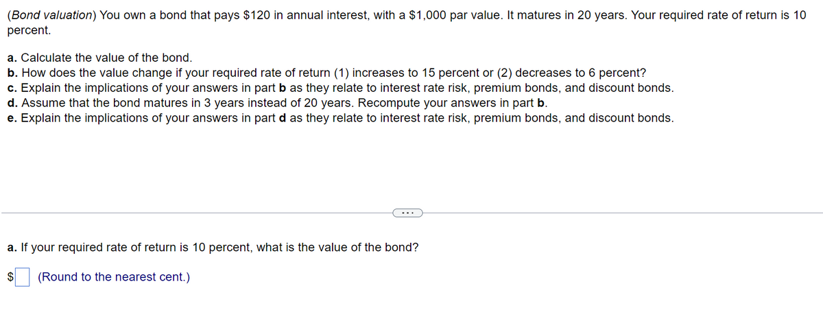 (Bond valuation) You own a bond that pays $120 in annual interest, with a $1,000 par value. It matures in 20 years. Your required rate of return is 10
percent.
a. Calculate the value of the bond.
b. How does the value change if your required rate of return (1) increases to 15 percent or (2) decreases to 6 percent?
c. Explain the implications of your answers in part b as they relate to interest rate risk, premium bonds, and discount bonds.
d. Assume that the bond matures in 3 years instead of 20 years. Recompute your answers in part b.
e. Explain the implications of your answers in part d as they relate to interest rate risk, premium bonds, and discount bonds.
a. If your required rate of return is 10 percent, what is the value of the bond?
$
(Round to the nearest cent.)