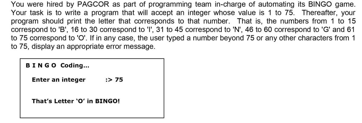 You were hired by PAGCOR as part of programming team in-charge of automating its BINGO game.
Your task is to write a program that will accept an integer whose value is 1 to 75. Thereafter, your
program should print the letter that corresponds to that number. That is, the numbers from 1 to 15
correspond to 'B', 16 to 30 correspond to 'l', 31 to 45 correspond to 'N', 46 to 60 correspond to 'G' and 61
to 75 correspond to 'O'. If in any case, the user typed a number beyond 75 or any other characters from 1
to 75, display an appropriate error message.
BINGO Coding...
Enter an integer
:> 75
That's Letter 'O' in BINGO!
