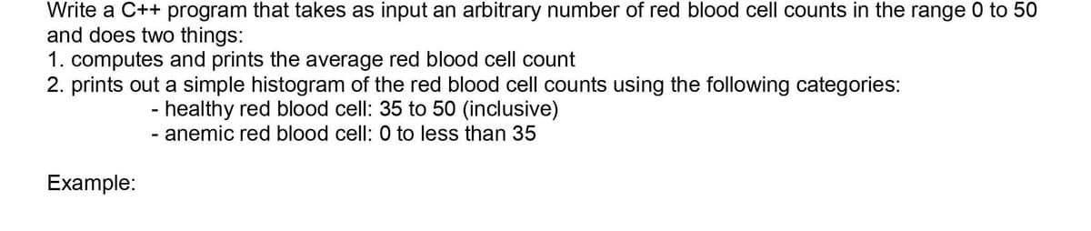 Write a C++ program that takes as input an arbitrary number of red blood cell counts in the range 0 to 50
and does two things:
1. computes and prints the average red blood cell count
2. prints out a simple histogram of the red blood cell counts using the following categories:
- healthy red blood cell: 35 to 50 (inclusive)
- anemic red blood cell: 0 to less than 35
Example:
