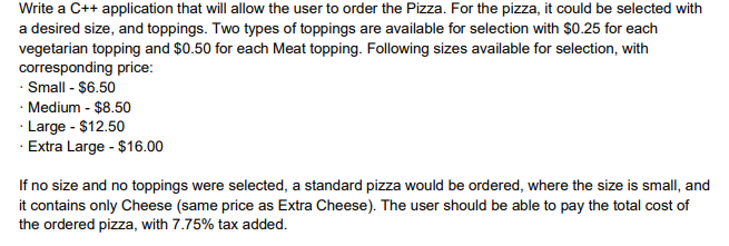 Write a C++ application that will allow the user to order the Pizza. For the pizza, it could be selected with
a desired size, and toppings. Two types of toppings are available for selection with $0.25 for each
vegetarian topping and $0.50 for each Meat topping. Following sizes available for selection, with
corresponding price:
· Small - $6.50
Medium - $8.50
· Large - $12.50
· Extra Large - $16.00
If no size and no toppings were selected, a standard pizza would be ordered, where the size is small, and
it contains only Cheese (same price as Extra Cheese). The user should be able to pay the total cost of
the ordered pizza, with 7.75% tax added.
