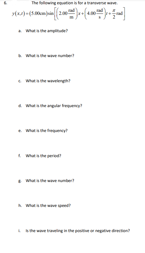 6.
The following equation is for a transverse wave.
y(x,t)=(5.00cm)sin 2.00
rad
x+ 4.00-
rad
t+rad
2
a. What is the amplitude?
b. What is the wave number?
c. What is the wavelength?
d. What is the angular frequency?
e. What is the frequency?
f. What is the period?
g. What is the wave number?
h. What is the wave speed?
i. Is the wave traveling in the positive or negative direction?

