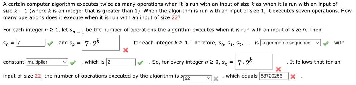 A certain computer algorithm executes twice as many operations when it is run with an input of size k as when it is run with an input of
size k – 1 (where k is an integer that is greater than 1). When the algorithm is run with an input of size 1, it executes seven operations. How
many operations does it execute when it is run with an input of size 22?
For each integer n 2 1, let s,
be the number of operations the algorithm executes when it is run with an input of size n. Then
1
7.2k
for each integer k > 1. Therefore, So, S1, S21
So
and
is a geometric sequence
with
= 17
Sk
constant multiplier
which is 2
. So, for every integer n 2 0, s,
7.2*
. It follows that for an
input of size 22, the number of operations executed by the algorithm is s
which equals 58720256
22
