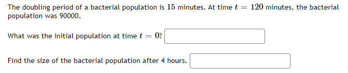 120 minutes, the bacterial
The doubling period of a bacterial population is 15 minutes. At time t
population was 90000.
What was the initial population at time t = 0?
Find the size of the bacterial population after 4 hours.
