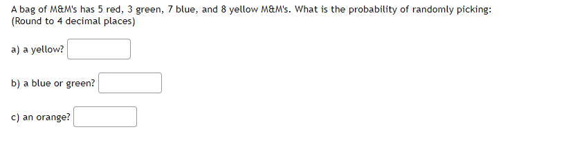 A bag of M&M's has 5 red, 3 green, 7 blue, and 8 yellow M&M's. What is the probability of randomly picking:
(Round to 4 decimal places)
a) a yellow?
b) a blue or green?
c) an orange?