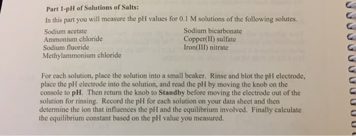 Part 1-pH of Solutions of Salts:
In this part you will measure the pH values for 0.1 M solutions of the following solutes.
Sodium acetate
Ammonium chloride
Sodium fluoride
Methylammonium chloride
Sodium bicarbonate
Copper(II) sulfate
Iron(III) nitrate
For each solution, place the solution into a small beaker. Rinse and blot the pH electrode,
place the pH electrode into the solution, and read the pH by moving the knob on the
console to pH. Then return the knob to Standby before moving the electrode out of the
solution for rinsing. Record the pH for each solution on your data sheet and then
determine the ion that influences the pH and the equilibrium involved. Finally calculate
the equilibrium constant based on the pH value you measured.