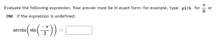 Evaluate the following expression. Your answer must be in exact form: for example, type pi/6 for
DNE if the expression is undefined.
arcsin (sin())-[
=
or