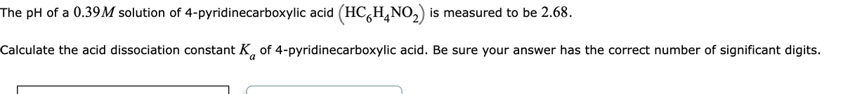 The pH of a 0.39M solution of 4-pyridinecarboxylic acid (HC HÃNO₂) is measured to be 2.68.
Calculate the acid dissociation constant K of 4-pyridinecarboxylic acid. Be sure your answer has the correct number of significant digits.
a