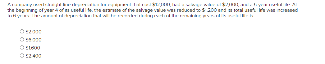 A company used straight-line depreciation for equipment that cost $12,000, had a salvage value of $2,000, and a 5-year useful life. At
the beginning of year 4 of its useful life, the estimate of the salvage value was reduced to $1,200 and its total useful life was increased
to 6 years. The amount of depreciation that will be recorded during each of the remaining years of its useful life is:
O $2,000
O $6,000
O $1,600
O $2,400