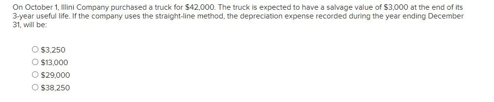 On October 1, Illini Company purchased a truck for $42,000. The truck is expected to have a salvage value of $3,000 at the end of its
3-year useful life. If the company uses the straight-line method, the depreciation expense recorded during the year ending December
31, will be:
O $3,250
O $13,000
$29,000
O $38,250