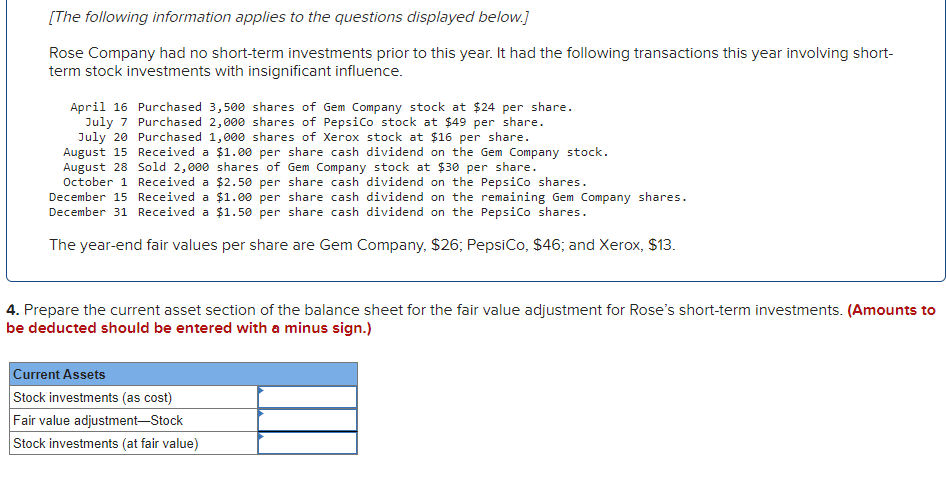 [The following information applies to the questions displayed below.]
Rose Company had no short-term investments prior to this year. It had the following transactions this year involving short-
term stock investments with insignificant influence.
April 16 Purchased 3,500 shares of Gem Company stock at $24 per share.
Purchased 2,000 shares of PepsiCo stock at $49 per share.
July 7
July 20
Purchased 1,000 shares of Xerox stock at $16 per share.
August 15 Received a $1.00 per share cash dividend on the Gem Company stock.
August 28 Sold 2,000 shares of Gem Company stock at $30 per share.
October 1 Received a $2.50 per
share cash dividend on the PepsiCo shares.
December 15 Received a
$1.00 per share cash dividend on the remaining Gem Company shares.
December 31 Received a $1.50 per share cash dividend on the PepsiCo shares.
The year-end fair values per share are Gem Company, $26; PepsiCo, $46; and Xerox, $13.
4. Prepare the current asset section of the balance sheet for the fair value adjustment for Rose's short-term investments. (Amounts to
be deducted should be entered with a minus sign.)
Current Assets
Stock investments (as cost)
Fair value adjustment-Stock
Stock investments (at fair value)