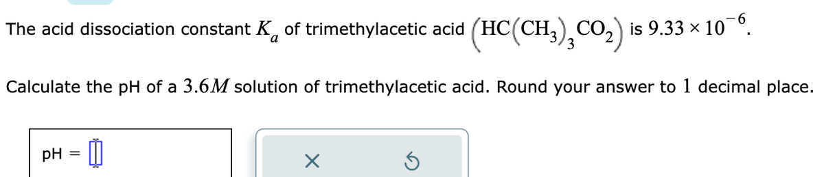 The acid dissociation constant K of trimethylacetic acid (HC(CH³)₂CO₂) is 9.33 × 10¯6.
a
Calculate the pH of a 3.6M solution of trimethylacetic acid. Round your answer to 1 decimal place.
pH
=
- 0
X
Ś