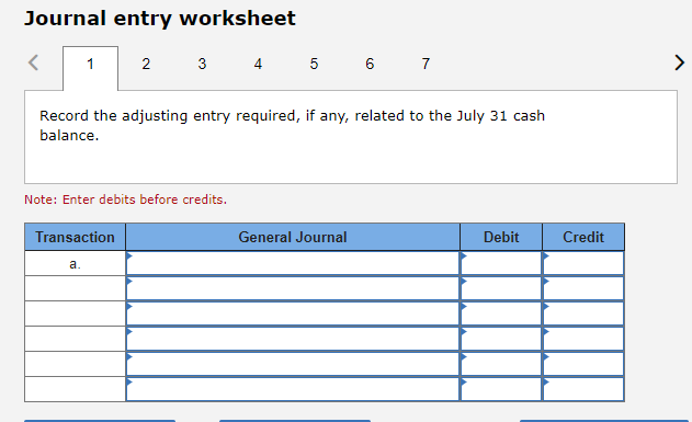 Journal entry worksheet
1
2
Record the adjusting entry required, if any, related to the July 31 cash
balance.
Transaction
a.
3 4 5 6 7
Note: Enter debits before credits.
General Journal
Debit
Credit
>