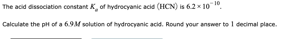 The acid dissociation constant K of hydrocyanic acid (HCN) is 6.2 × 10¯¹⁰.
Calculate the pH of a 6.9M solution of hydrocyanic acid. Round your answer to 1 decimal place.