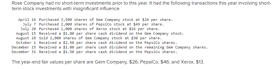 Rose Company had no short-term investments prior to this year. It had the following transactions this year involving short-
term stock investments with insignificant influence.
April 16 Purchased 3,500 shares of Gem Company stock at $24 per share.
July 7 Purchased 2,000 shares of PepsiCo stock at $49 per share.
Purchased 1,000 shares of Xerox stock at $16 per share.
July 20
August 15 Received a $1.00 per share cash dividend on the Gem Company stock.
August 28 Sold 2,000 shares of Gem Company stock at $30 per share.
$2.50 per
share cash
dividend on the PepsiCo shares.
October 1 Received a
December 15 Received a
$1.00 per
share cash
dividend on the remaining Gem Company shares.
dividend on the PepsiCo shares.
December 31 Received a $1.50 per share cash
The year-end fair values per share are Gem Company, $26; PepsiCo, $46; and Xerox, $13.