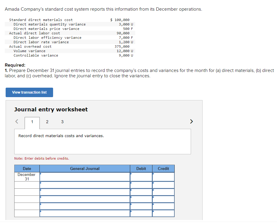 Amada Company's standard cost system reports this information from its December operations.
Standard direct materials cost
Direct materials quantity variance
Direct materials price variance
Actual direct labor cost
Direct labor efficiency variance
Direct labor rate variance
Actual overhead cost
Volume variance
Controllable variance
View transaction list
Journal entry worksheet
1
Required:
1. Prepare December 31 journal entries to record the company's costs and variances for the month for (a) direct materials, (b) direct
labor, and (c) overhead. Ignore the journal entry to close the variances.
2
3
Record direct materials costs and variances.
Date
December
31
Note: Enter debits before credits.
$ 100,000
General Journal
3,000 U
500 F
90,000
7,000 F
1,200 U
375,000
12,000 U
9,000 U
Debit
Credit
>