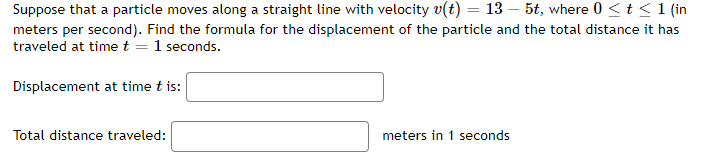 Suppose that a particle moves along a straight line with velocity v(t) = 13 - 5t, where 0 ≤ t ≤ 1 (in
meters per second). Find the formula for the displacement of the particle and the total distance it has
traveled at time t = 1 seconds.
Displacement at time t is:
Total distance traveled:
meters in 1 seconds