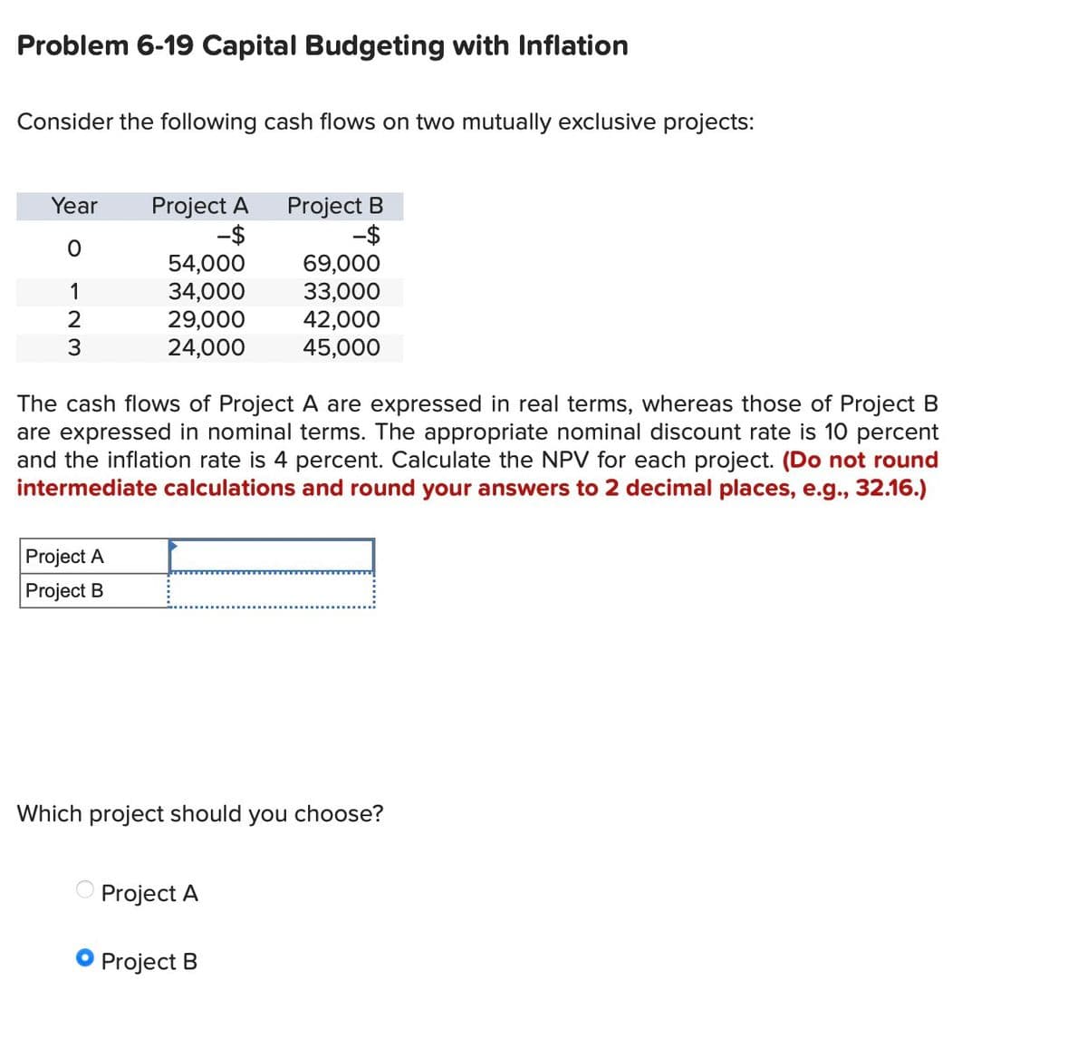 Problem 6-19 Capital Budgeting with Inflation
Consider the following cash flows on two mutually exclusive projects:
Year
Project A
-$
Project B
-$
0
54,000
69,000
1
34,000
33,000
2
29,000
42,000
3
24,000
45,000
The cash flows of Project A are expressed in real terms, whereas those of Project B
are expressed in nominal terms. The appropriate nominal discount rate is 10 percent
and the inflation rate is 4 percent. Calculate the NPV for each project. (Do not round
intermediate calculations and round your answers to 2 decimal places, e.g., 32.16.)
Project A
Project B
Which project should you choose?
Project A
Project B