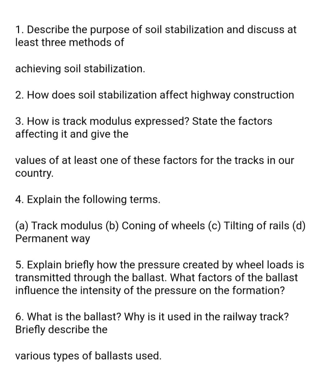 1. Describe the purpose of soil stabilization and discuss at
least three methods of
achieving soil stabilization.
2. How does soil stabilization affect highway construction
3. How is track modulus expressed? State the factors
affecting it and give the
values of at least one of these factors for the tracks in our
country.
4. Explain the following terms.
(a) Track modulus (b) Coning of wheels (c) Tilting of rails (d)
Permanent way
5. Explain briefly how the pressure created by wheel loads is
transmitted through the ballast. What factors of the ballast
influence the intensity of the pressure on the formation?
6. What is the ballast? Why is it used in the railway track?
Briefly describe the
various types of ballasts used.
