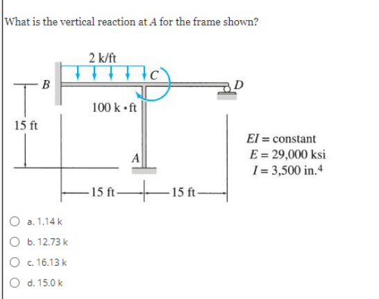 What is the vertical reaction at A for the frame shown?
2 k/ft
B
D
100 k• ft
15 ft
El = constant
E = 29,000 ksi
I= 3,500 in.4
A
15 ft-
-15 ft-
а. 1.14 k
O b. 12.73 k
O c. 16.13 k
O d. 15.0 k
