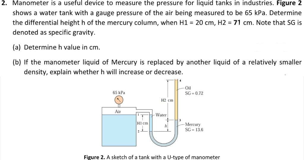 2. Manometer is a useful device to measure the pressure for liquid tanks in industries. Figure 2
shows a water tank with a gauge pressure of the air being measured to be 65 kPa. Determine
the differential height h of the mercury column, when H1 = 20 cm, H2 = 71 cm. Note that SG is
denoted as specific gravity.
(a) Determine h value in cm.
(b) If the manometer liquid of Mercury is replaced by another liquid of a relatively smaller
density, explain whether h will increase or decrease.
65 kPa
Air
H1 cm
H2 cm
-Water
h
4
-Oil
SG = 0.72
Mercury
SG= 13.6
Figure 2. A sketch of a tank with a U-type of manometer