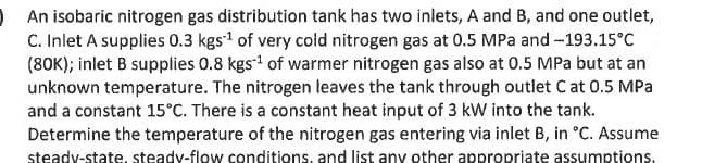 An isobaric nitrogen gas distribution tank has two inlets, A and B, and one outlet,
C. Inlet A supplies 0.3 kgs¹ of very cold nitrogen gas at 0.5 MPa and -193.15°C
(80K); inlet B supplies 0.8 kgs¹ of warmer nitrogen gas also at 0.5 MPa but at an
unknown temperature. The nitrogen leaves the tank through outlet C at 0.5 MPa
and a constant 15°C. There is a constant heat input of 3 kW into the tank.
Determine the temperature of the nitrogen gas entering via inlet B, in °C. Assume
steady-state, steady-flow conditions, and list any other appropriate assumptions.