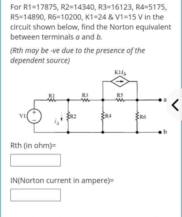 For R1=17875, R2=14340, R3=16123, R4=5175,
R5=14890, R6=10200, K1=24 & V1=15 V in the
circuit shown below, find the Norton equivalent
between terminals a and b.
(Rth may be -ve due to the presence of the
dependent source)
Kli,
RI
R3
RS
a
vi
R2
ER4
R6
Rth (in ohm)=
IN(Norton current in ampere)=
