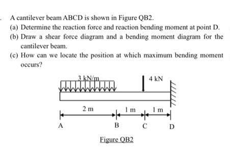 A cantilever beam ABCD is shown in Figure QB2.
(a) Determine the reaction force and reaction bending moment at point D.
(b) Draw a shear force diagram and a bending moment diagram for the
cantilever beam.
(c) How can we locate the position at which maximum bending moment
occurs?
A
kN/m
2m
WW
Im
B
Figure QB2
4 kN
+
Im
C D