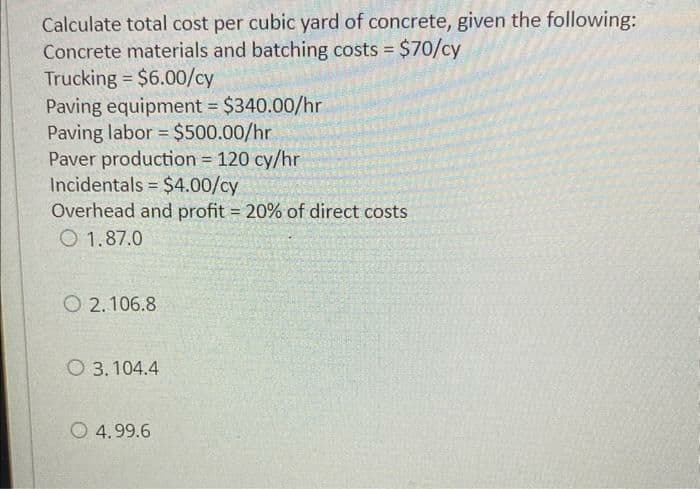 Calculate total cost per cubic yard of concrete, given the following:
Concrete materials and batching costs = $70/cy
Trucking = $6.00/cy
Paving equipment = $340.00/hr
-
Paving labor = $500.00/hr
Paver production = 120 cy/hr
Incidentals
$4.00/cy
Overhead and profit = 20% of direct costs
1.87.0
=
O2.106.8
O 3.104.4
4.99.6