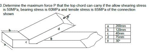 0. Determine the maximum force P that the top chord can carry if the allow shearing stress
is 50MPa, bearing stress is 60MPa and tensile stress is 85MPa of the connection
shown
-3.
0
d
a
اما ماماه
b
C
d
200mm
120mm
40mm
75mm
30°
