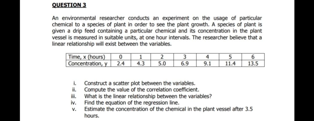 QUESTION 3
An environmental researcher conducts an experiment on the usage of particular
chemical to a species of plant in order to see the plant growth. A species of plant is
given a drip feed containing a particular chemical and its concentration in the plant
vessel is measured in suitable units, at one hour intervals. The researcher believe that a
linear relationship will exist between the variables.
Time, x (hours)
Concentration, y
2
4
5
6
2.4
4.3
5.0
6.9
9.1
11.4
13.5
i.
Construct a scatter plot between the variables.
ii.
Compute the value of the correlation coefficient.
What is the linear relationship between the variables?
iv.
i.
Find the equation of the regression line.
Estimate the concentration of the chemical in the plant vessel after 3.5
hours.
V.
